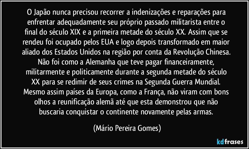 O Japão nunca precisou recorrer a indenizações e reparações para enfrentar adequadamente seu próprio passado militarista entre o final do século XIX e a primeira metade do século XX. Assim que se rendeu foi ocupado pelos EUA e logo depois transformado em maior aliado dos Estados Unidos na região por conta da Revolução Chinesa. Não foi como a Alemanha que teve pagar financeiramente, militarmente e politicamente durante a segunda metade do século XX para se redimir de seus crimes na Segunda Guerra Mundial. Mesmo assim países da Europa, como a França, não viram com bons olhos a reunificação alemã até que esta demonstrou que não buscaria conquistar o continente novamente pelas armas. (Mário Pereira Gomes)