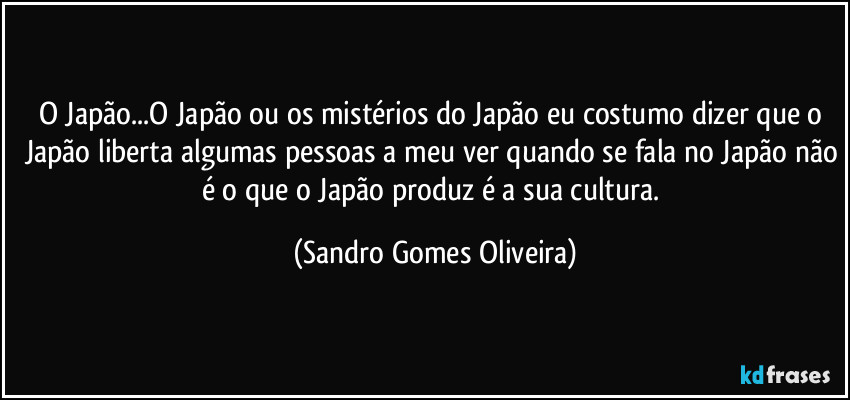 O Japão...O Japão ou os mistérios do Japão eu costumo dizer que o Japão liberta algumas pessoas a meu ver quando se fala no Japão não é o que o Japão produz é a sua cultura. (Sandro Gomes Oliveira)