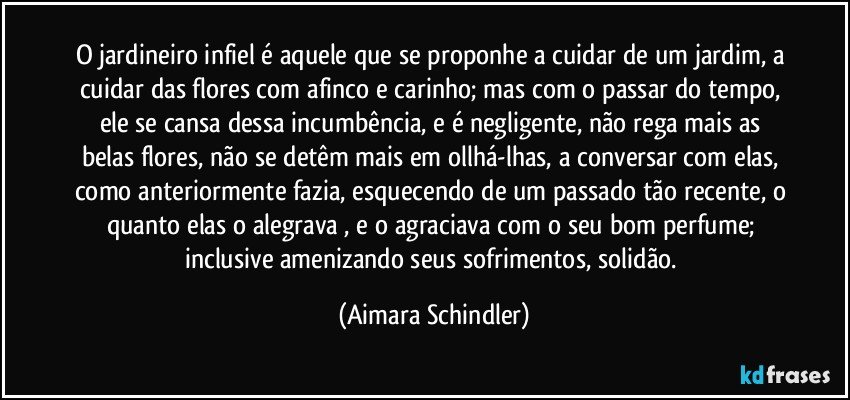 O jardineiro infiel é aquele que se proponhe a cuidar de um jardim, a cuidar das flores com afinco e carinho; mas com o passar do tempo, ele se cansa dessa  incumbência, e é negligente, não rega mais as belas flores,  não se detêm mais em ollhá-lhas, a conversar com elas, como anteriormente fazia, esquecendo de um passado tão recente, o quanto elas o alegrava , e o agraciava com o seu bom perfume; inclusive amenizando seus sofrimentos, solidão. (Aimara Schindler)