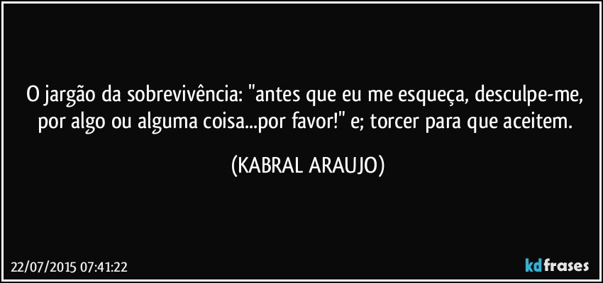 O jargão da sobrevivência: "antes que eu me esqueça, desculpe-me, por algo ou alguma coisa...por favor!" e; torcer para que aceitem. (KABRAL ARAUJO)