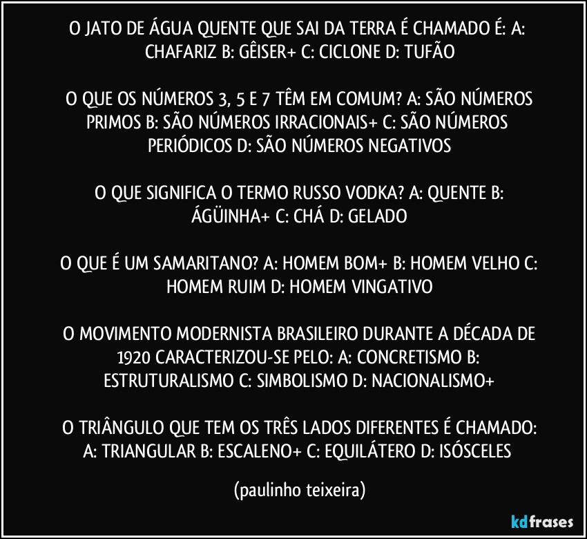 O JATO DE ÁGUA QUENTE QUE SAI DA TERRA É CHAMADO É: A: CHAFARIZ  B: GÊISER+  C: CICLONE  D: TUFÃO

 O QUE OS NÚMEROS 3, 5 E 7 TÊM EM COMUM? A: SÃO NÚMEROS PRIMOS  B: SÃO NÚMEROS IRRACIONAIS+  C: SÃO NÚMEROS PERIÓDICOS  D: SÃO NÚMEROS NEGATIVOS

 O QUE SIGNIFICA O TERMO RUSSO  VODKA? A: QUENTE  B: ÁGÜINHA+  C: CHÁ  D: GELADO

 O QUE É UM SAMARITANO? A: HOMEM BOM+  B: HOMEM VELHO  C: HOMEM RUIM  D: HOMEM VINGATIVO

 O MOVIMENTO MODERNISTA BRASILEIRO DURANTE A DÉCADA DE 1920 CARACTERIZOU-SE PELO: A: CONCRETISMO  B: ESTRUTURALISMO  C: SIMBOLISMO  D: NACIONALISMO+

 O TRIÂNGULO QUE TEM OS TRÊS LADOS DIFERENTES É CHAMADO: A: TRIANGULAR  B: ESCALENO+  C: EQUILÁTERO  D: ISÓSCELES (paulinho teixeira)