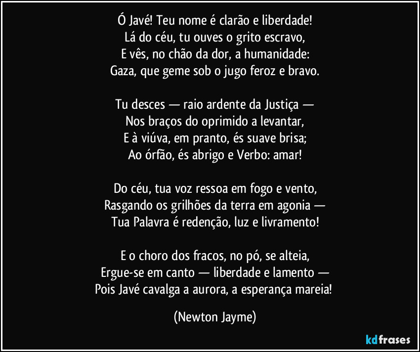 Ó Javé! Teu nome é clarão e liberdade!
Lá do céu, tu ouves o grito escravo,
E vês, no chão da dor, a humanidade:
Gaza, que geme sob o jugo feroz e bravo.
Tu desces — raio ardente da Justiça —
Nos braços do oprimido a levantar,
E à viúva, em pranto, és suave brisa;
Ao órfão, és abrigo e Verbo: amar!
Do céu, tua voz ressoa em fogo e vento,
Rasgando os grilhões da terra em agonia —
Tua Palavra é redenção, luz e livramento!
E o choro dos fracos, no pó, se alteia,
Ergue-se em canto — liberdade e lamento —
Pois Javé cavalga a aurora, a esperança mareia! (Newton Jayme)