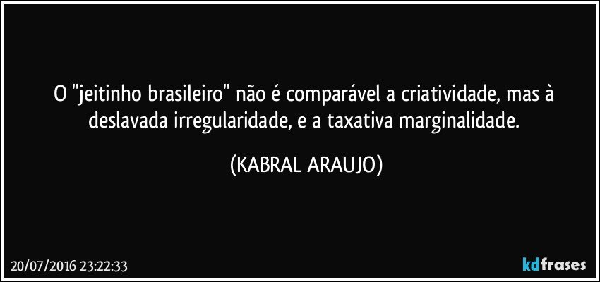 O "jeitinho brasileiro" não é comparável a criatividade, mas à deslavada irregularidade, e a taxativa marginalidade. (KABRAL ARAUJO)
