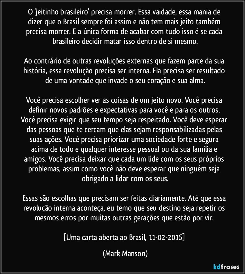 O 'jeitinho brasileiro' precisa morrer. Essa vaidade, essa mania de dizer que o Brasil sempre foi assim e não tem mais jeito também precisa morrer. E a única forma de acabar com tudo isso é se cada brasileiro decidir matar isso dentro de si mesmo.

Ao contrário de outras revoluções externas que fazem parte da sua história, essa revolução precisa ser interna. Ela precisa ser resultado de uma vontade que invade o seu coração e sua alma.

Você precisa escolher ver as coisas de um jeito novo. Você precisa definir novos padrões e expectativas para você e para os outros. Você precisa exigir que seu tempo seja respeitado. Você deve esperar das pessoas que te cercam que elas sejam responsabilizadas pelas suas ações. Você precisa priorizar uma sociedade forte e segura acima de todo e qualquer interesse pessoal ou da sua família e amigos. Você precisa deixar que cada um lide com os seus próprios problemas, assim como você não deve esperar que ninguém seja obrigado a lidar com os seus.

Essas são escolhas que precisam ser feitas diariamente. Até que essa revolução interna aconteça, eu temo que seu destino seja repetir os mesmos erros por muitas outras gerações que estão por vir. 

[Uma carta aberta ao Brasil, 11-02-2016] (Mark Manson)