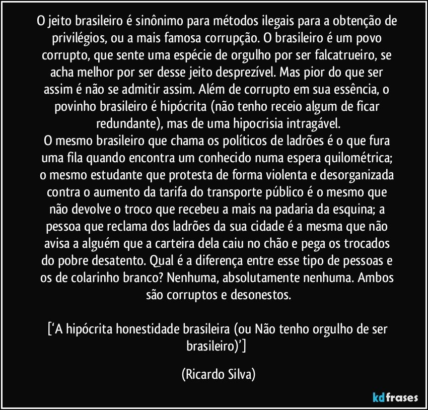 O jeito brasileiro é sinônimo para métodos ilegais para a obtenção de privilégios, ou a mais famosa corrupção. O brasileiro é um povo corrupto, que sente uma espécie de orgulho por ser falcatrueiro, se acha melhor por ser desse jeito desprezível. Mas pior do que ser assim é não se admitir assim. Além de corrupto em sua essência, o povinho brasileiro é hipócrita (não tenho receio algum de ficar redundante), mas de uma hipocrisia intragável.
O mesmo brasileiro que chama os políticos de ladrões é o que fura uma fila quando encontra um conhecido numa espera quilométrica; o mesmo estudante que protesta de forma violenta e desorganizada contra o aumento da tarifa do transporte público é o mesmo que não devolve o troco que recebeu a mais na padaria da esquina; a pessoa que reclama dos ladrões da sua cidade é a mesma que não avisa a alguém que a carteira dela caiu no chão e pega os trocados do pobre desatento. Qual é a diferença entre esse tipo de pessoas e os de colarinho branco? Nenhuma, absolutamente nenhuma. Ambos são corruptos e desonestos.

[‘A hipócrita honestidade brasileira (ou Não tenho orgulho de ser brasileiro)’] (Ricardo Silva)