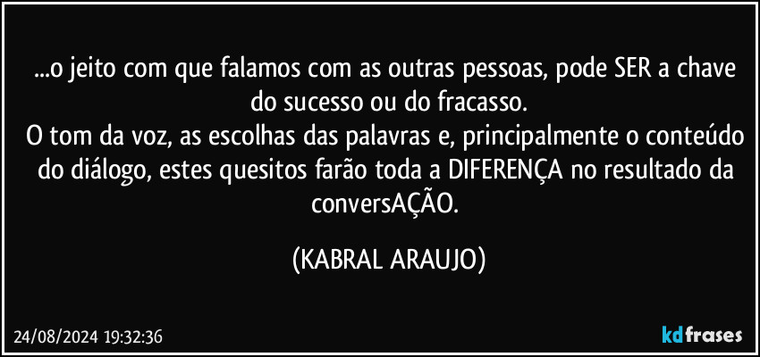 ...o jeito com que falamos com as outras pessoas, pode SER a chave do sucesso ou do fracasso.
O tom da voz, as escolhas das palavras e, principalmente o conteúdo do diálogo, estes quesitos farão toda a DIFERENÇA no resultado da conversAÇÃO. (KABRAL ARAUJO)