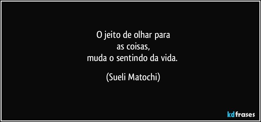 O jeito de olhar para
as coisas,
muda o sentindo da vida. (Sueli Matochi)