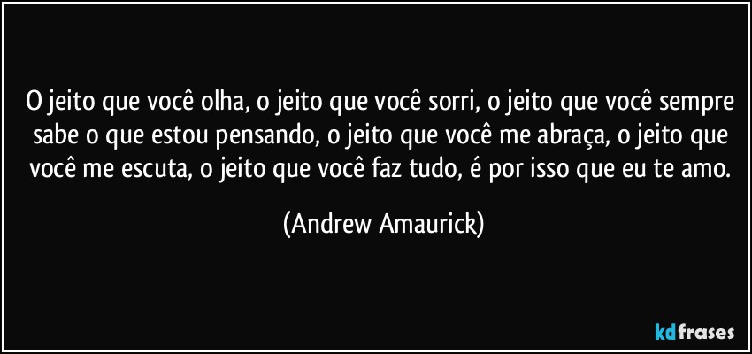 O jeito que você olha, o jeito que você sorri, o jeito que você sempre sabe o que estou pensando, o jeito que você me abraça, o jeito que você me escuta, o jeito que você faz tudo, é por isso que eu te amo. (Andrew Amaurick)