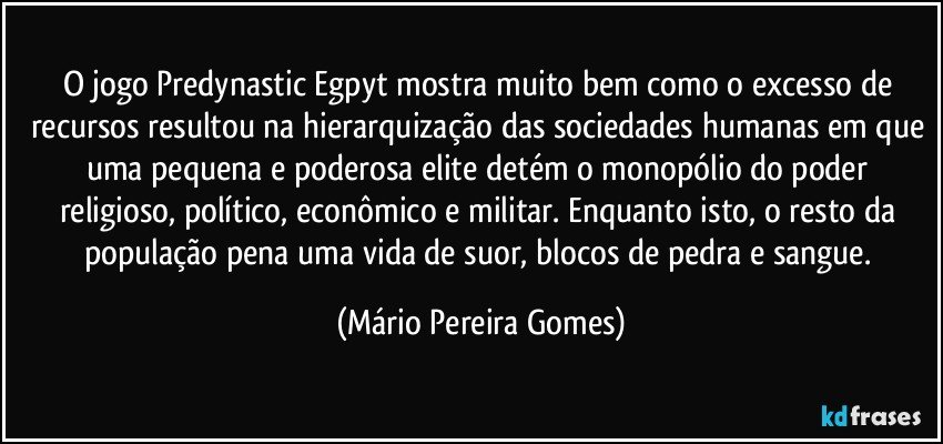 O jogo Predynastic Egpyt mostra muito bem como o excesso de recursos resultou na hierarquização das sociedades humanas em que uma pequena e poderosa elite detém o monopólio do poder religioso, político, econômico e militar. Enquanto isto, o resto da população pena uma vida de suor, blocos de pedra e sangue. (Mário Pereira Gomes)