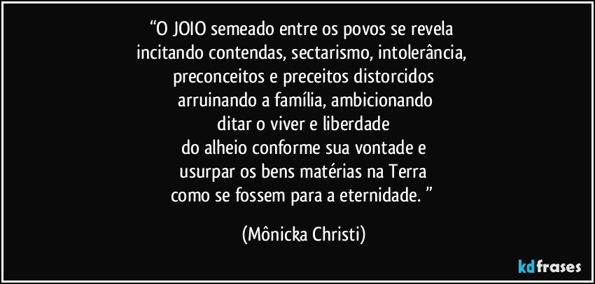 “O JOIO semeado entre os povos se revela 
incitando contendas, sectarismo, intolerância, 
preconceitos e preceitos distorcidos
 arruinando a família, ambicionando
 ditar o viver e liberdade 
do alheio conforme sua vontade e
 usurpar os bens matérias na Terra 
como se fossem para a eternidade. ” (Mônicka Christi)