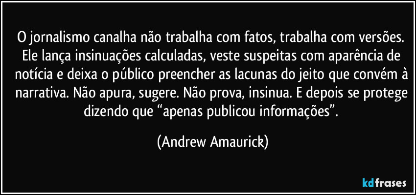 O jornalismo canalha não trabalha com fatos, trabalha com versões. Ele lança insinuações calculadas, veste suspeitas com aparência de notícia e deixa o público preencher as lacunas do jeito que convém à narrativa. Não apura, sugere. Não prova, insinua. E depois se protege dizendo que “apenas publicou informações”. (Andrew Amaurick)