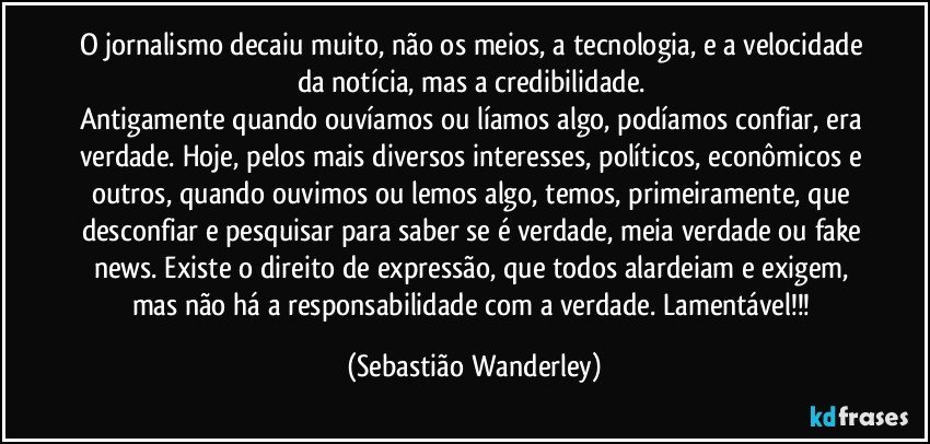 O jornalismo decaiu muito, não os meios, a tecnologia, e a velocidade da notícia, mas a credibilidade. 
Antigamente quando ouvíamos ou líamos algo, podíamos confiar, era verdade. Hoje, pelos mais diversos interesses, políticos, econômicos e outros, quando ouvimos ou lemos algo, temos, primeiramente, que desconfiar e pesquisar para saber se é verdade, meia verdade ou fake news. Existe o direito de expressão, que todos alardeiam e exigem, mas não há a responsabilidade com a verdade. Lamentável!!! (Sebastião Wanderley)