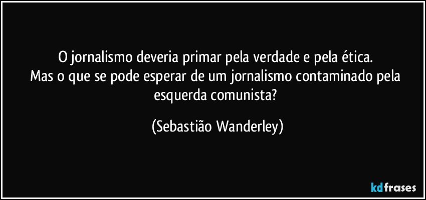 O jornalismo deveria primar pela verdade e pela ética. 
Mas o que se pode esperar de um jornalismo contaminado pela esquerda comunista? (Sebastião Wanderley)