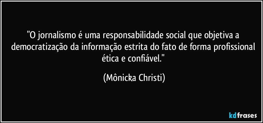 "O jornalismo é uma responsabilidade social que objetiva a democratização da informação estrita do fato  de forma profissional ética e confiável." (Mônicka Christi)