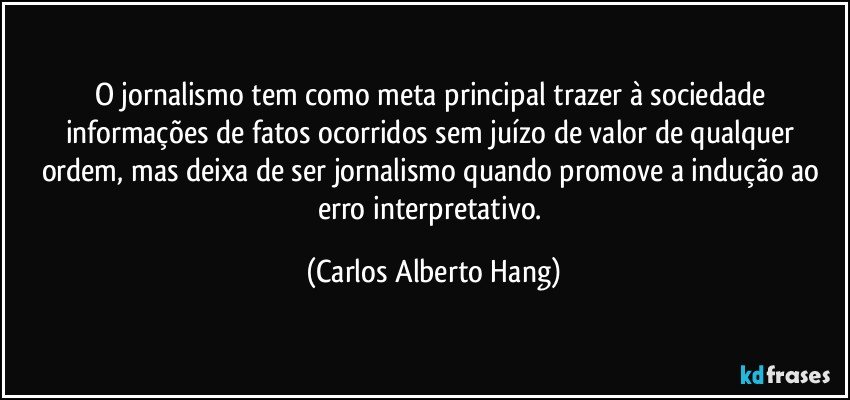 O jornalismo tem como meta principal trazer à sociedade informações de fatos ocorridos sem juízo de valor de qualquer ordem, mas deixa de ser jornalismo quando promove a indução ao erro interpretativo. (Carlos Alberto Hang)