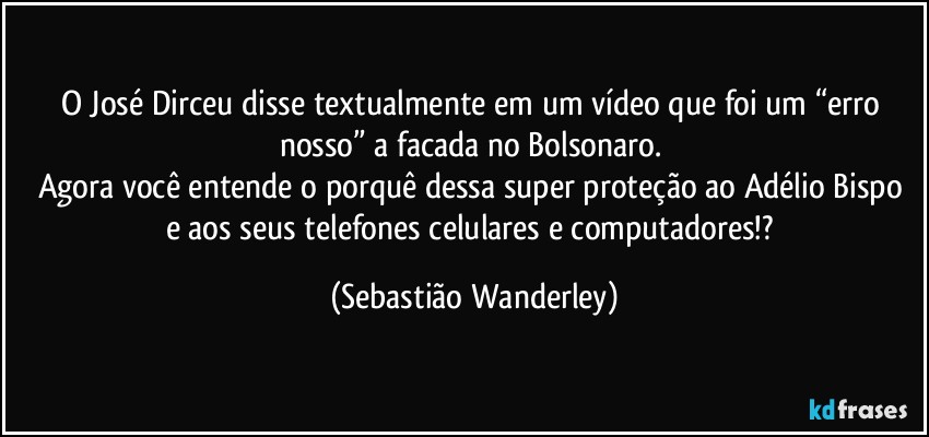 O José Dirceu disse textualmente em um vídeo que foi um “erro nosso” a facada no Bolsonaro. 
Agora você entende o porquê dessa super proteção ao Adélio Bispo e aos seus telefones celulares e computadores!? (Sebastião Wanderley)