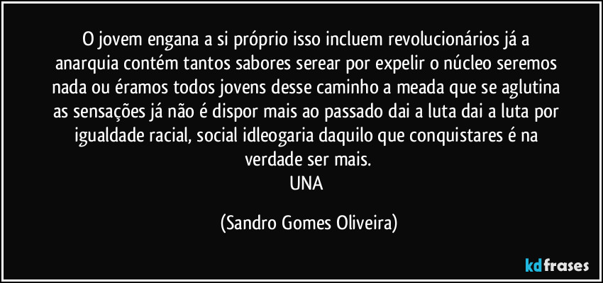 O jovem engana a si próprio isso incluem revolucionários já a anarquia contém tantos sabores serear por expelir o núcleo seremos nada ou éramos todos jovens desse caminho a meada que se aglutina as sensações já não é dispor mais ao passado dai a luta dai a luta por igualdade racial, social idleogaria daquilo que conquistares é na verdade ser mais.
UNA (Sandro Gomes Oliveira)