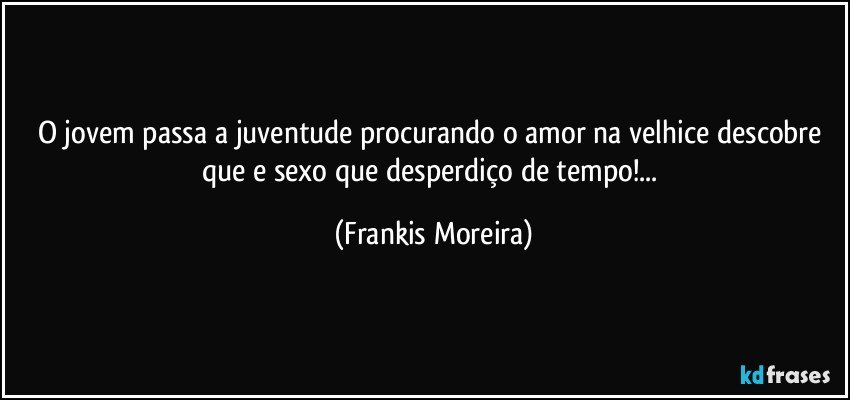 O jovem passa a juventude procurando o amor na velhice descobre que e sexo que desperdiço de tempo!... (Frankis Moreira)