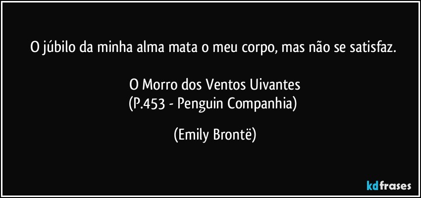 O júbilo da minha alma mata o meu corpo, mas não se satisfaz. 

O Morro dos Ventos Uivantes
(P.453 - Penguin Companhia) (Emily Brontë)