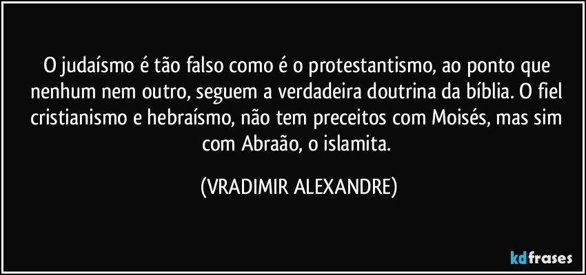 O judaísmo é tão falso como é o protestantismo, ao ponto que nenhum nem outro, seguem a verdadeira doutrina da bíblia. O fiel cristianismo e hebraísmo, não tem preceitos com Moisés, mas sim com Abraão, o islamita. (VRADIMIR ALEXANDRE)