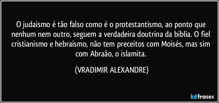 O judaísmo é tão falso como é o protestantismo, ao ponto que nenhum nem outro, seguem a verdadeira doutrina da bíblia. O fiel cristianismo e hebraísmo, não tem preceitos com Moisés, mas sim com Abraão, o islamita. (VRADIMIR ALEXANDRE)