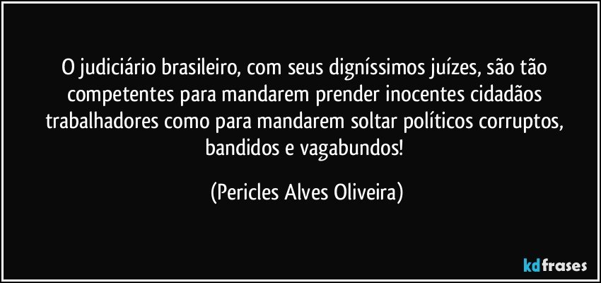 O  judiciário brasileiro, com seus digníssimos juízes, são tão competentes para mandarem prender inocentes cidadãos trabalhadores como para mandarem soltar políticos corruptos, bandidos e vagabundos! (Pericles Alves Oliveira)