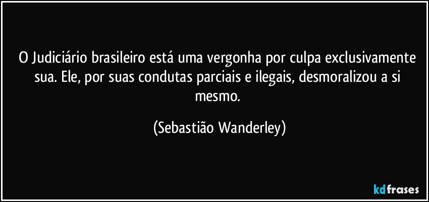 O Judiciário brasileiro está uma vergonha por culpa exclusivamente sua. Ele, por suas condutas parciais e ilegais, desmoralizou a si mesmo. (Sebastião Wanderley)