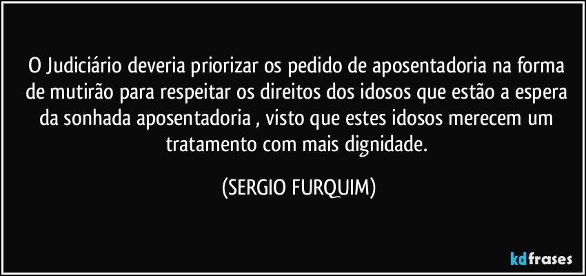 O Judiciário deveria priorizar os pedido de aposentadoria na forma de mutirão para respeitar os direitos dos idosos que estão a espera da sonhada aposentadoria , visto que estes idosos merecem um tratamento com mais dignidade. (SERGIO FURQUIM)