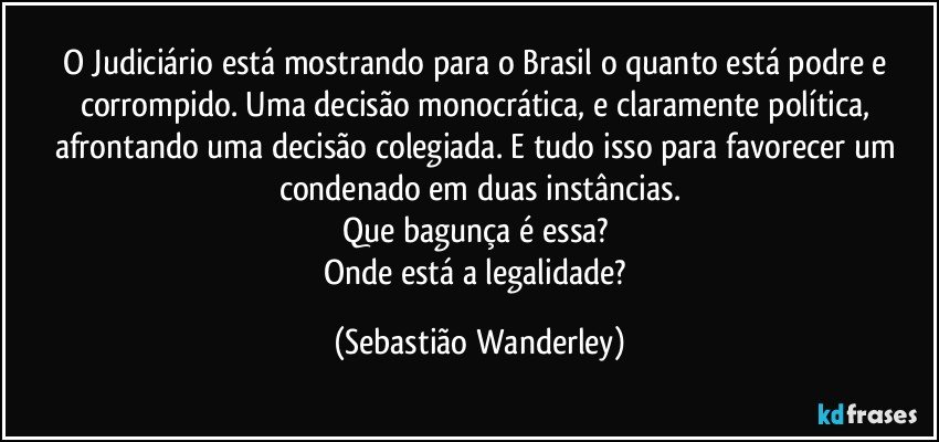 O Judiciário está mostrando para o Brasil o quanto está podre e corrompido. Uma decisão monocrática, e claramente política, afrontando uma decisão colegiada. E tudo isso para favorecer um condenado em duas instâncias.
Que bagunça é essa? 
Onde está a legalidade? (Sebastião Wanderley)