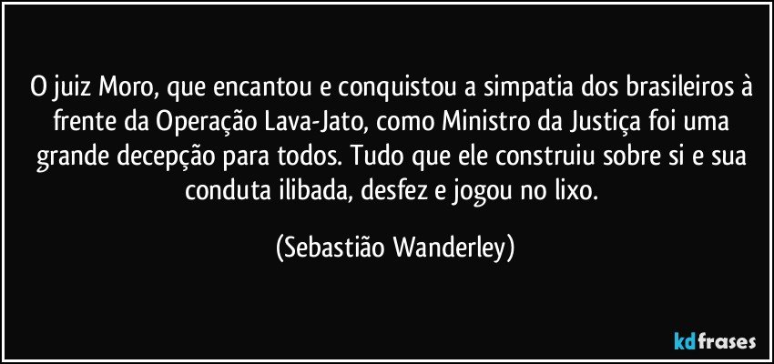 O juiz Moro, que encantou e conquistou a simpatia dos brasileiros à frente da Operação Lava-Jato, como Ministro da Justiça foi uma grande decepção para todos. Tudo que ele construiu sobre si e sua conduta ilibada, desfez e jogou no lixo. (Sebastião Wanderley)