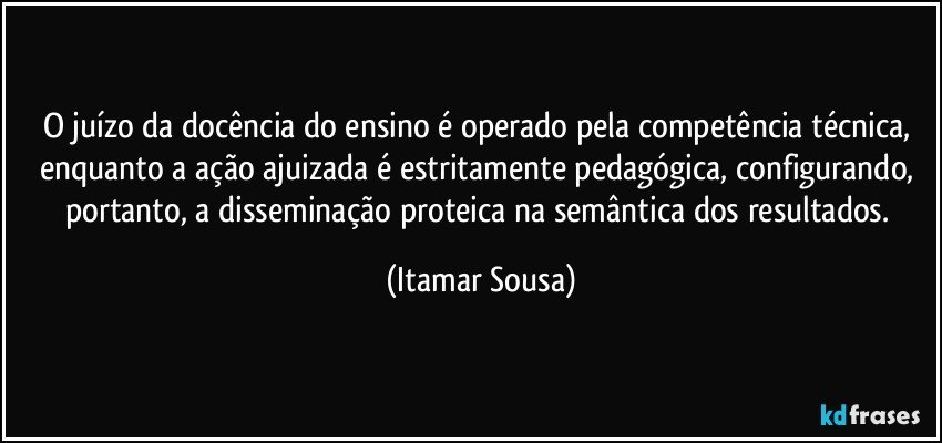 O juízo da docência do ensino é operado pela competência técnica, enquanto a ação ajuizada é estritamente pedagógica, configurando, portanto, a disseminação proteica na semântica dos resultados. (Itamar Sousa)