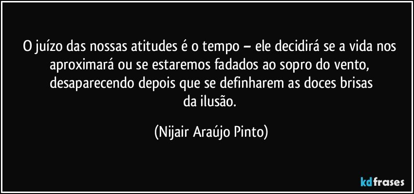 O juízo das nossas atitudes é o tempo – ele decidirá se a vida nos aproximará ou se estaremos fadados ao sopro do vento, desaparecendo depois que se definharem as doces brisas
da ilusão. (Nijair Araújo Pinto)