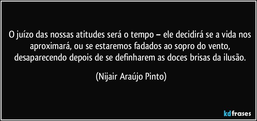 O juízo das nossas atitudes será o tempo – ele decidirá se a vida nos aproximará, ou se estaremos fadados ao sopro do vento, desaparecendo depois de se definharem as doces brisas da ilusão. (Nijair Araújo Pinto)