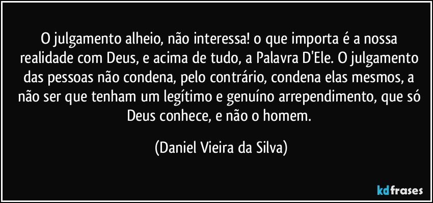 O julgamento alheio, não interessa! o que importa é a nossa realidade com Deus, e acima de tudo, a Palavra D'Ele. O julgamento das pessoas não condena, pelo contrário, condena elas mesmos, a não ser que tenham um legítimo e genuíno arrependimento, que só Deus conhece, e não o homem. (Daniel Vieira da Silva)