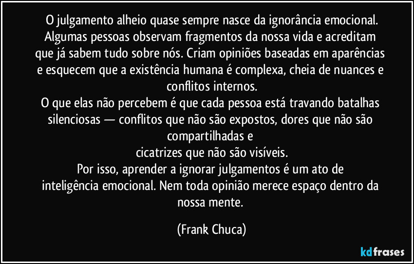 O julgamento alheio quase sempre nasce da ignorância emocional.
Algumas pessoas observam fragmentos da nossa vida e acreditam que já sabem tudo sobre nós. Criam opiniões baseadas em aparências e esquecem que a existência humana é complexa, cheia de nuances e conflitos internos.
O que elas não percebem é que cada pessoa está travando batalhas silenciosas — conflitos que não são expostos, dores que não são compartilhadas e
cicatrizes que não são visíveis.
Por isso, aprender a ignorar julgamentos é um ato de
inteligência emocional. Nem toda opinião merece espaço dentro da nossa mente. (Frank Chuca)