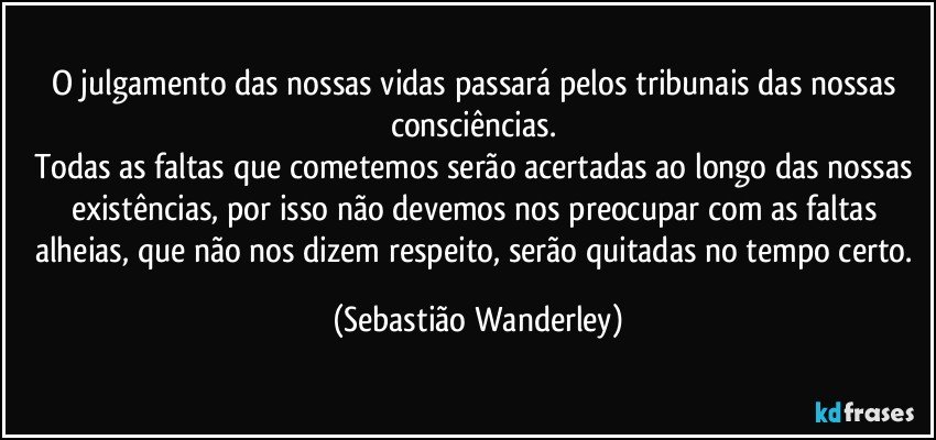 O julgamento das nossas vidas passará pelos tribunais das nossas consciências. 
Todas as faltas que cometemos serão acertadas ao longo das nossas existências, por isso não devemos nos preocupar com as faltas alheias, que não nos dizem respeito, serão quitadas no tempo certo. (Sebastião Wanderley)