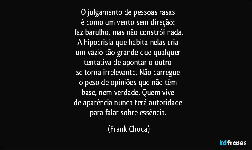 O julgamento de pessoas rasas 
é como um vento sem direção: 
faz barulho, mas não constrói nada.
A hipocrisia que habita nelas cria 
um vazio tão grande que qualquer 
tentativa de apontar o outro 
se torna irrelevante. Não carregue 
o peso de opiniões que não têm 
base, nem verdade. Quem vive 
de aparência nunca terá autoridade 
para falar sobre essência. (Frank Chuca)