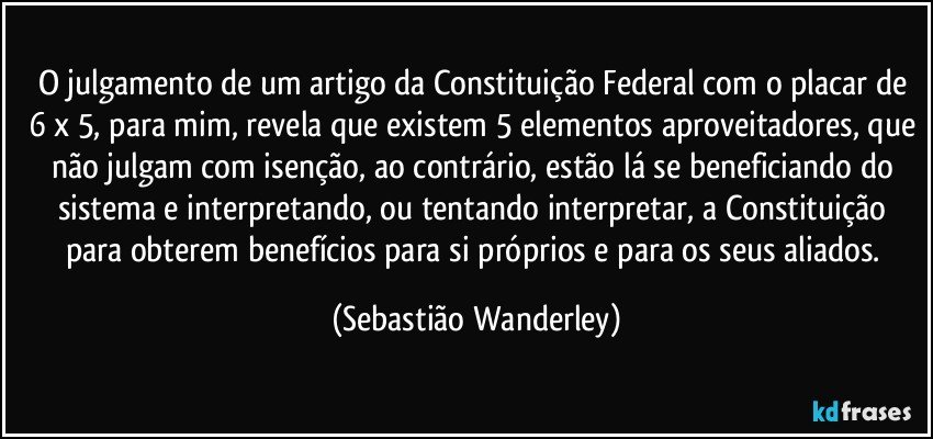 O julgamento de um artigo da Constituição Federal com o placar de 6 x 5, para mim, revela que existem 5 elementos aproveitadores, que não julgam com isenção, ao contrário, estão lá se beneficiando do sistema e interpretando, ou tentando interpretar, a Constituição para obterem benefícios para si próprios e para os seus aliados. (Sebastião Wanderley)