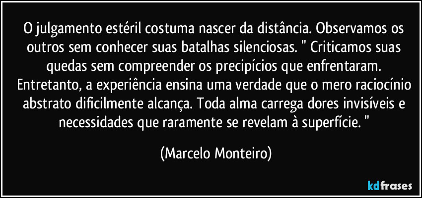 O julgamento estéril costuma nascer da distância. Observamos os outros sem conhecer suas batalhas silenciosas. " Criticamos suas quedas sem compreender os precipícios que enfrentaram. Entretanto, a experiência ensina uma verdade que o mero raciocínio abstrato dificilmente alcança. Toda alma carrega dores invisíveis e necessidades que raramente se revelam à superfície. " (Marcelo Monteiro)