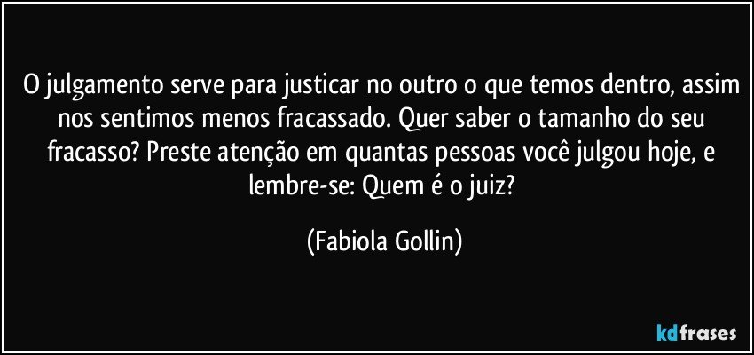 O julgamento serve para justicar no outro o que temos dentro, assim nos sentimos menos fracassado. Quer saber o tamanho do seu fracasso? Preste atenção em quantas pessoas você julgou hoje, e lembre-se: Quem é o juiz? (Fabiola Gollin)