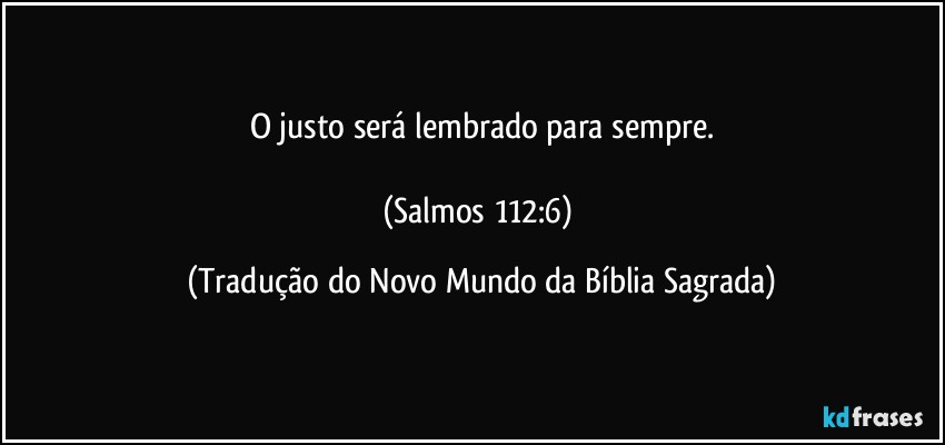 O justo será lembrado para sempre.

(Salmos 112:6) (Tradução do Novo Mundo da Bíblia Sagrada)