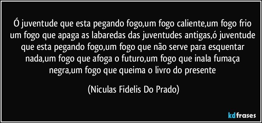 Ó juventude que esta pegando fogo,um fogo caliente,um fogo frio um fogo que apaga as labaredas  das juventudes antigas,ó juventude que esta pegando fogo,um fogo que não serve para esquentar nada,um fogo que afoga o futuro,um fogo que inala fumaça negra,um fogo que queima o livro do presente (Niculas Fidelis Do Prado)
