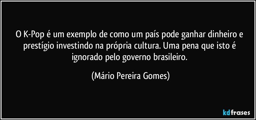 O K-Pop é um exemplo de como um país pode ganhar dinheiro e prestígio investindo na própria cultura. Uma pena que isto é ignorado pelo governo brasileiro. (Mário Pereira Gomes)