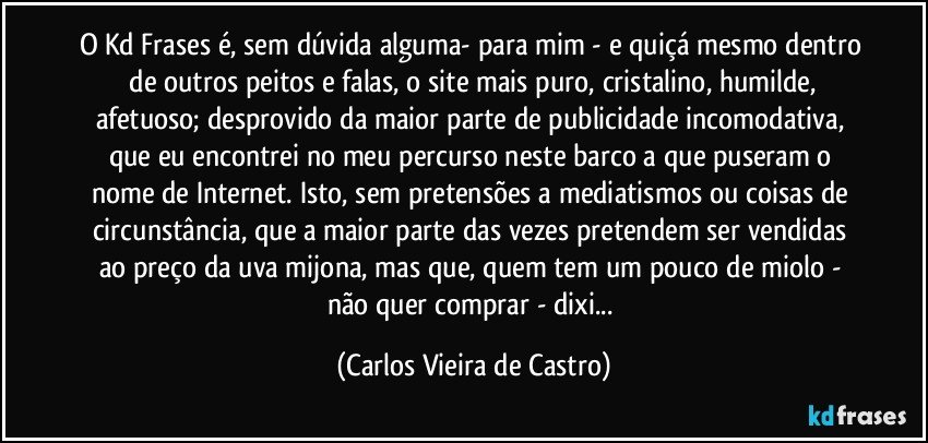 O Kd Frases é, sem dúvida alguma- para mim - e quiçá mesmo dentro  de outros peitos e falas, o site mais puro, cristalino, humilde, afetuoso; desprovido da maior parte de publicidade incomodativa, que eu encontrei no meu percurso neste barco a que puseram o nome de Internet. Isto, sem pretensões a mediatismos ou coisas de circunstância, que a maior parte das vezes pretendem ser vendidas ao preço da uva mijona, mas que, quem tem um pouco de miolo - não quer comprar - dixi... (Carlos Vieira de Castro)