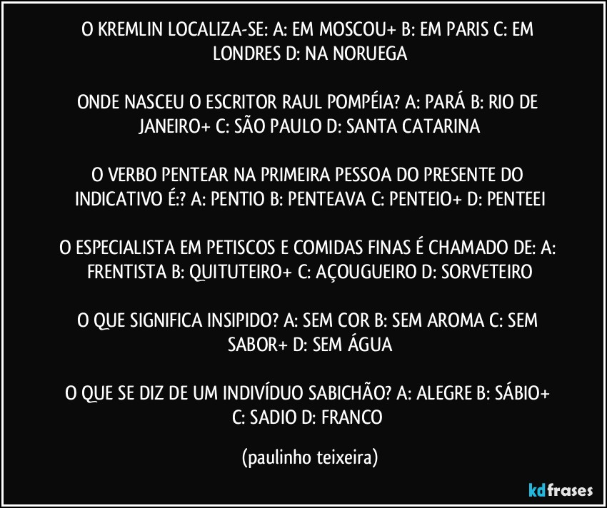 O KREMLIN LOCALIZA-SE: A: EM MOSCOU+  B: EM PARIS  C: EM LONDRES  D: NA NORUEGA

ONDE NASCEU O ESCRITOR RAUL POMPÉIA? A: PARÁ  B: RIO DE JANEIRO+  C: SÃO PAULO  D: SANTA CATARINA

O VERBO PENTEAR NA PRIMEIRA PESSOA DO PRESENTE DO INDICATIVO É:? A: PENTIO  B: PENTEAVA  C: PENTEIO+  D: PENTEEI

O ESPECIALISTA EM PETISCOS E COMIDAS FINAS É CHAMADO DE: A: FRENTISTA  B: QUITUTEIRO+  C: AÇOUGUEIRO  D: SORVETEIRO

O QUE SIGNIFICA INSIPIDO? A: SEM COR  B: SEM AROMA  C: SEM SABOR+  D: SEM ÁGUA

O QUE SE DIZ DE UM INDIVÍDUO SABICHÃO? A: ALEGRE  B: SÁBIO+  C: SADIO  D: FRANCO (paulinho teixeira)