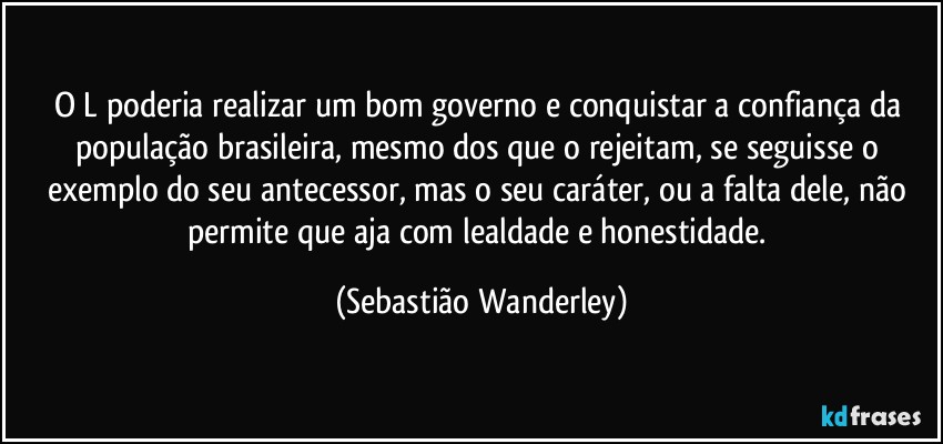 O L poderia realizar um bom governo e conquistar a confiança da população brasileira, mesmo dos que o rejeitam, se seguisse o exemplo do seu antecessor, mas o seu caráter, ou a falta dele, não permite que aja com lealdade e honestidade. (Sebastião Wanderley)