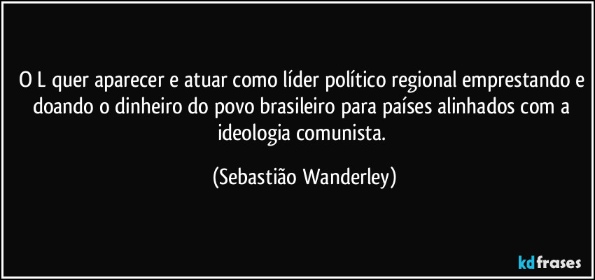 O L quer aparecer e atuar como líder político regional emprestando e doando o dinheiro do povo brasileiro para países alinhados com a ideologia comunista. (Sebastião Wanderley)