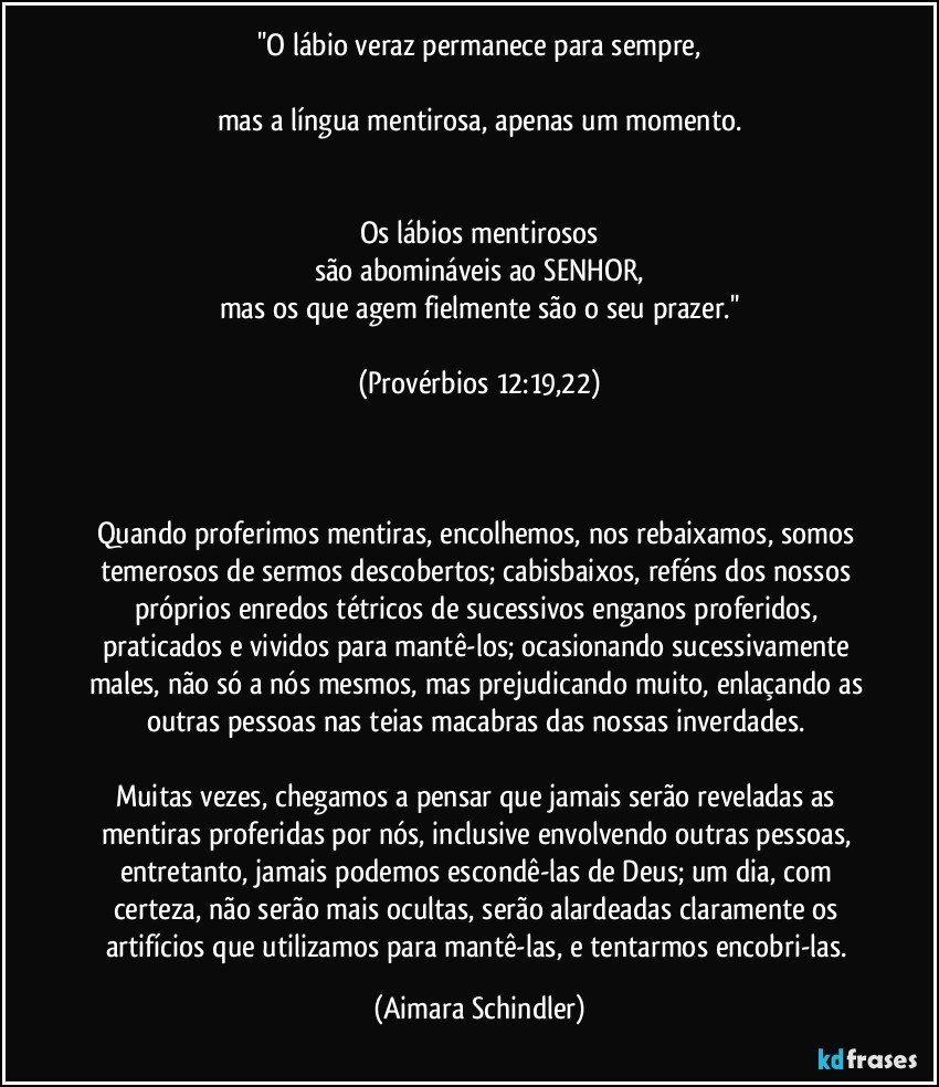 ''O lábio veraz permanece para sempre,

mas a língua mentirosa, apenas um momento.


Os lábios mentirosos
são abomináveis ao SENHOR,
mas os que agem fielmente são o seu prazer.''

(Provérbios 12:19,22)



Quando proferimos mentiras, encolhemos, nos rebaixamos, somos temerosos de sermos descobertos; cabisbaixos, reféns dos nossos próprios enredos tétricos de sucessivos enganos proferidos, praticados e vividos para mantê-los; ocasionando sucessivamente males, não só a nós mesmos, mas prejudicando muito, enlaçando as outras pessoas nas teias macabras das nossas inverdades. 

Muitas vezes, chegamos a pensar que jamais serão reveladas as mentiras proferidas por nós, inclusive envolvendo outras pessoas, entretanto, jamais podemos escondê-las de Deus; um dia, com certeza,  não serão mais ocultas, serão alardeadas claramente os artifícios que utilizamos para mantê-las, e tentarmos encobri-las. (Aimara Schindler)