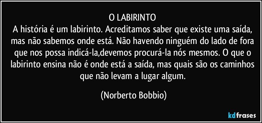 O LABIRINTO	
A história é um labirinto. Acreditamos saber que existe uma saída, mas não sabemos onde está. Não havendo ninguém do lado de fora que nos possa indicá-la,devemos procurá-la nós mesmos. O que o labirinto ensina não é onde está a saída, mas quais são os caminhos que não levam a lugar algum. (Norberto Bobbio)