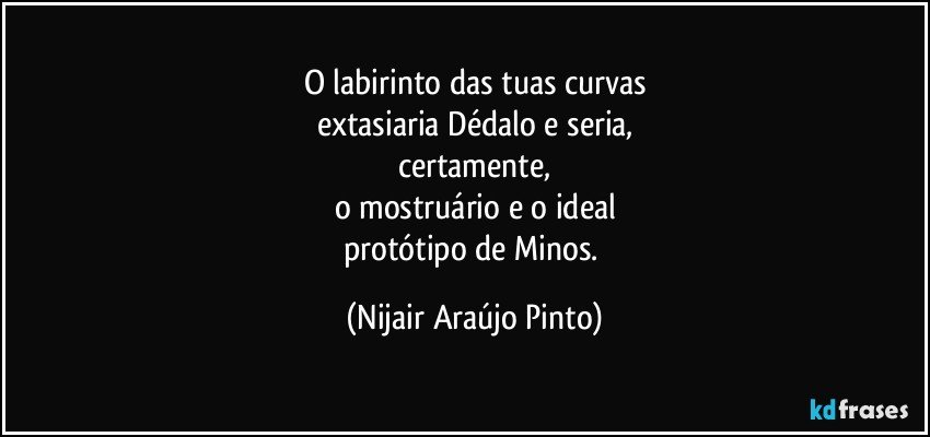 O labirinto das tuas curvas
extasiaria Dédalo e seria,
certamente,
o mostruário e o ideal
protótipo de Minos. (Nijair Araújo Pinto)